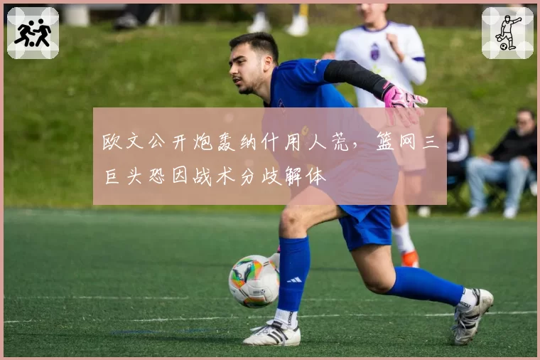 欧文公开炮轰纳什用人荒，篮网三巨头恐因战术分歧解体