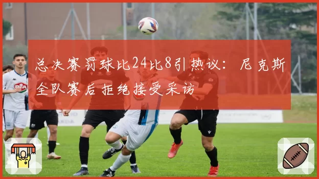 总决赛罚球比24比8引热议：尼克斯全队赛后拒绝接受采访
