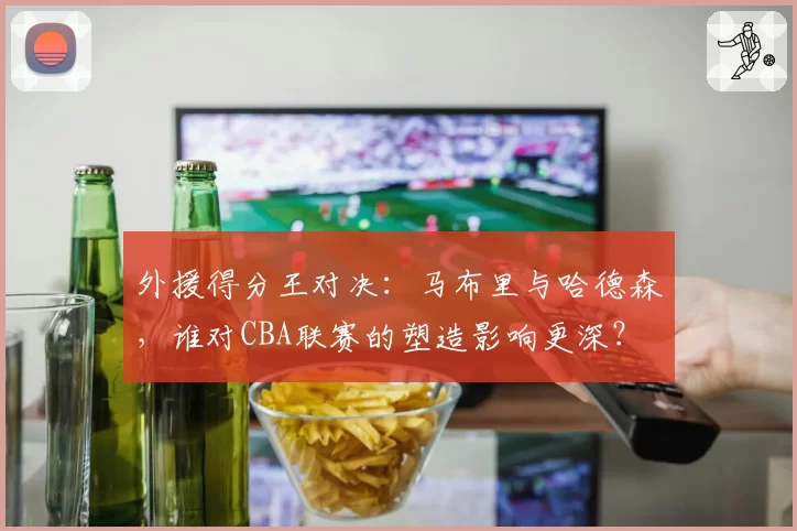外援得分王对决：马布里与哈德森，谁对CBA联赛的塑造影响更深？