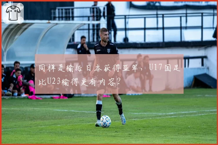 同样是输给日本获得亚军，U17国足比U23输得更有内容？