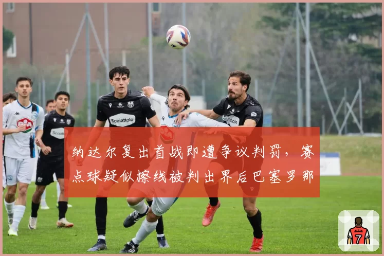 纳达尔复出首战即遭争议判罚,赛点球疑似擦线被判出界后巴塞罗那观众集体起立抗议