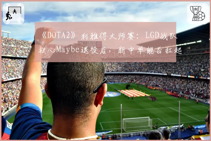 《DOTA2》利雅得大师赛：LGD战队核心Maybe退役后，新中单能否扛起大旗？