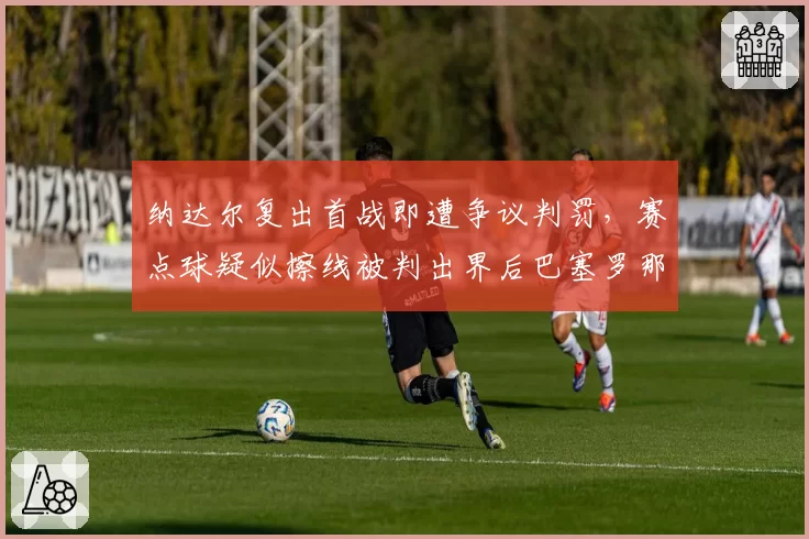 纳达尔复出首战即遭争议判罚,赛点球疑似擦线被判出界后巴塞罗那观众集体起立抗议