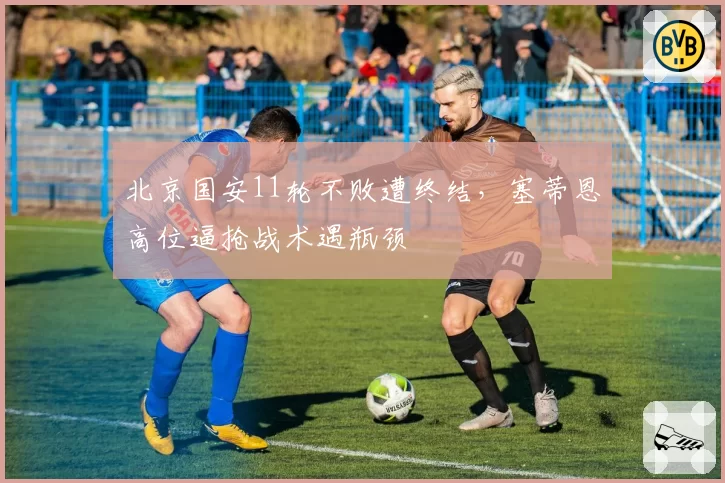 北京国安11轮不败遭终结，塞蒂恩高位逼抢战术遇瓶颈