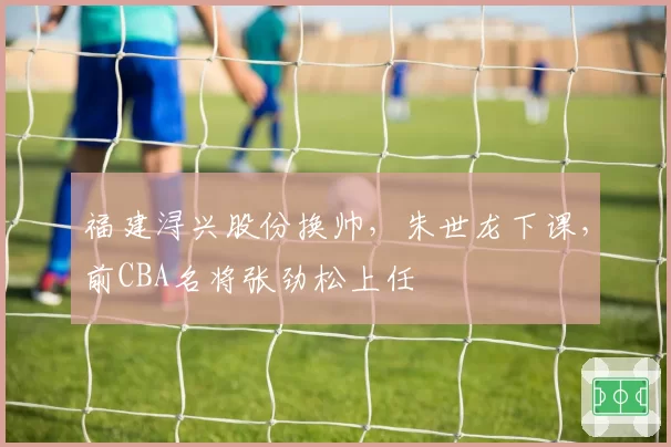 福建浔兴股份换帅，朱世龙下课，前CBA名将张劲松上任