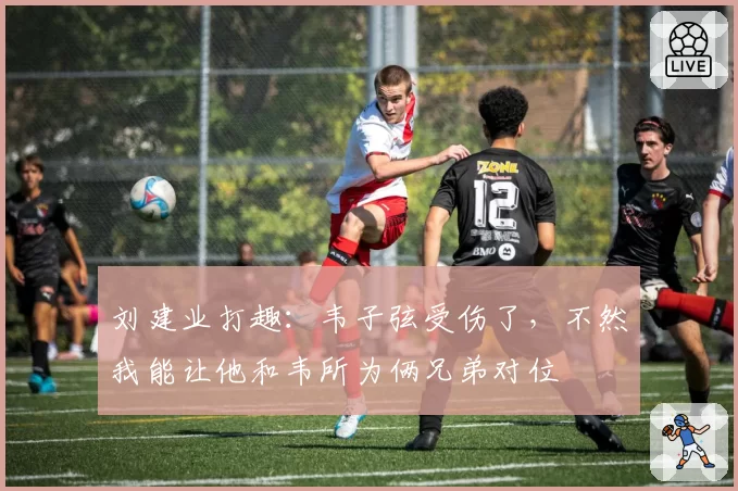 刘建业打趣：韦子弦受伤了，不然我能让他和韦所为俩兄弟对位
