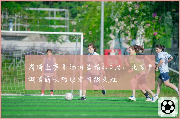周琦上赛季场均盖帽2.5次，北京首钢顶薪长约锁定内线支柱