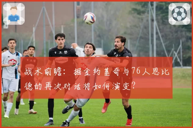 战术前瞻：掘金约基奇与76人恩比德的再次对话将如何演变？