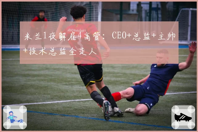 米兰1夜解雇4高管：CEO+总监+主帅+技术总监全走人