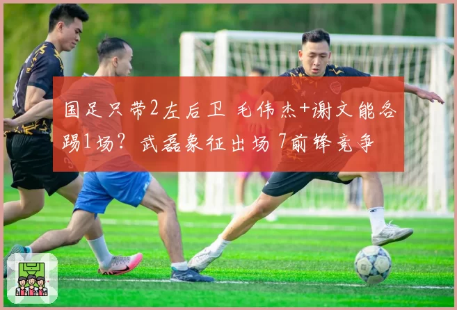 国足只带2左后卫 毛伟杰+谢文能各踢1场?武磊象征出场 7前锋竞争