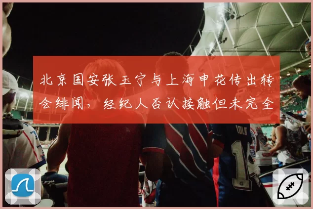 北京国安张玉宁与上海申花传出转会绯闻,经纪人否认接触但未完全辟谣
