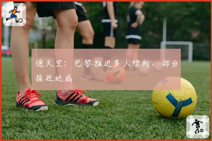 德天空:巴黎推进多人续约,部分接近达成