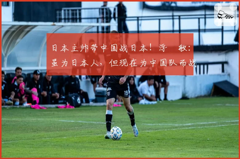 日本主帅带中国战日本！浮嶋敏：虽为日本人，但现在为中国队而战
