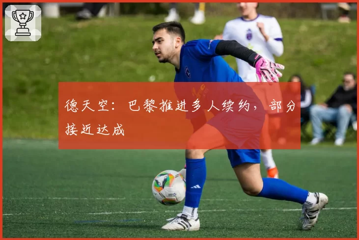德天空:巴黎推进多人续约,部分接近达成