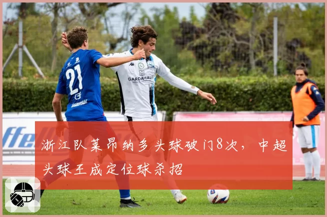 浙江队莱昂纳多头球破门8次，中超头球王成定位球杀招