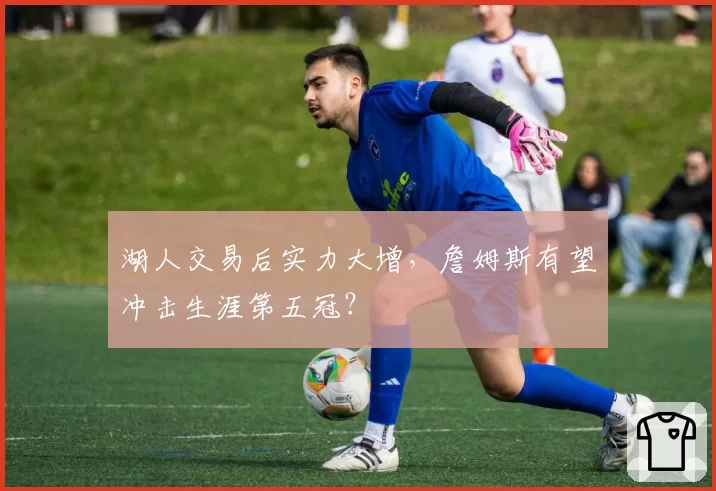 湖人交易后实力大增，詹姆斯有望冲击生涯第五冠？