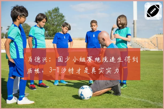 马德兴：国少小组赛绝境逢生得到历练，3-1沙特才是真实实力