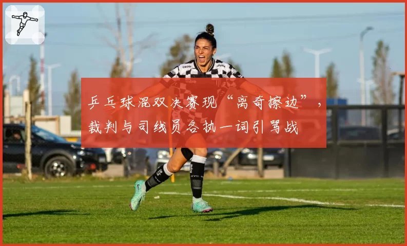 乒乓球混双决赛现“离奇擦边”,裁判与司线员各执一词引骂战
