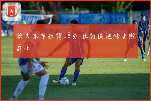 欧文末节独得18分 独行侠逆转击败爵士