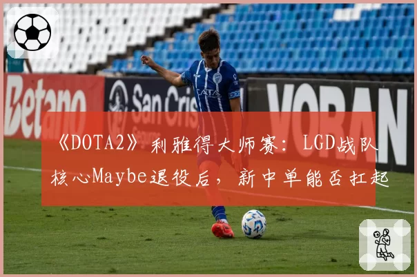 《DOTA2》利雅得大师赛：LGD战队核心Maybe退役后，新中单能否扛起大旗？