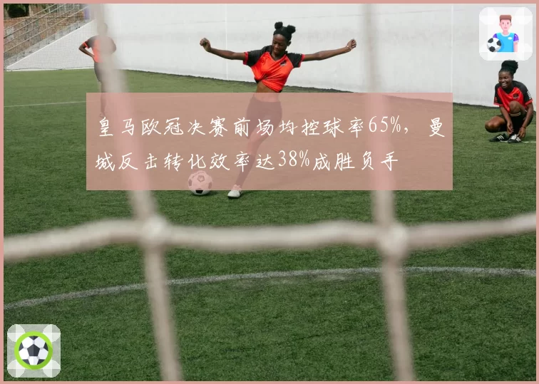 皇马欧冠决赛前场均控球率65%，曼城反击转化效率达38%成胜负手