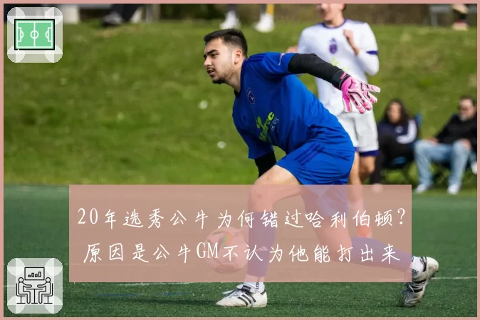 20年选秀公牛为何错过哈利伯顿？ 原因是公牛GM不认为他能打出来