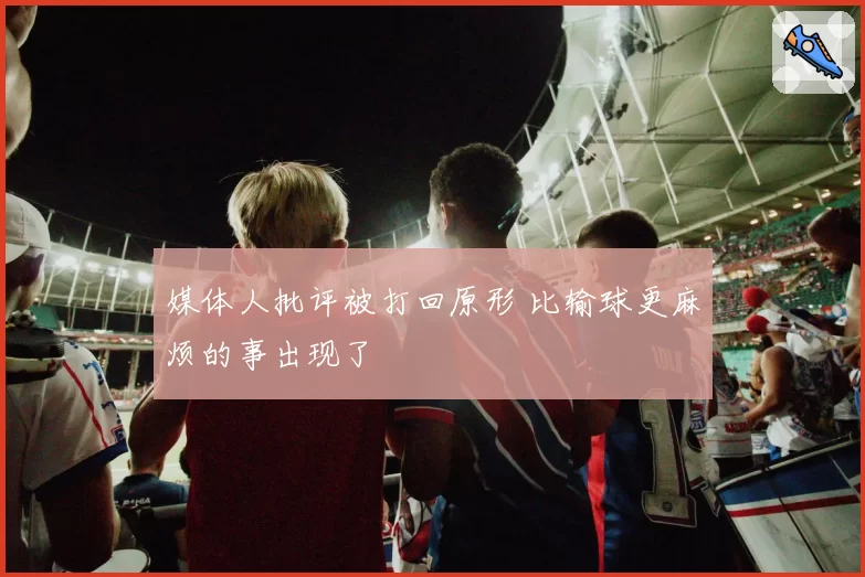 媒体人批评被打回原形 比输球更麻烦的事出现了