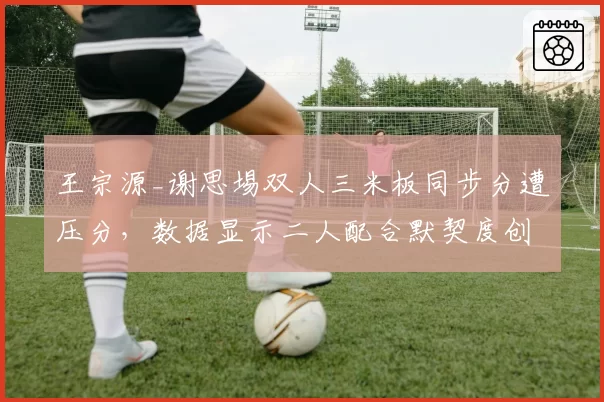 王宗源_谢思埸双人三米板同步分遭压分，数据显示二人配合默契度创赛季新高