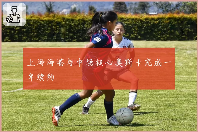 上海海港与中场核心奥斯卡完成一年续约