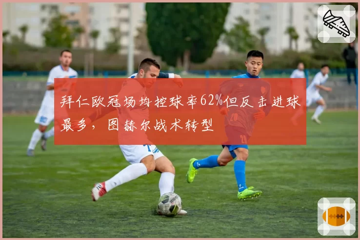 拜仁欧冠场均控球率62%但反击进球最多，图赫尔战术转型