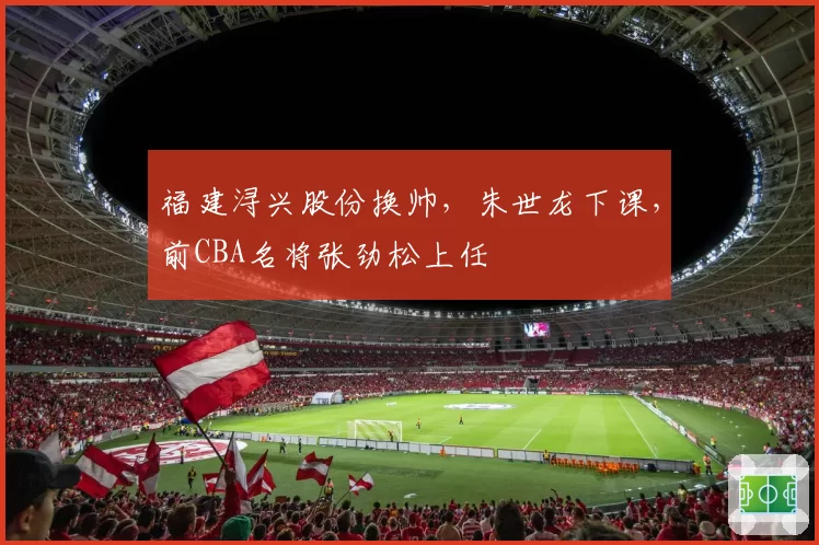 福建浔兴股份换帅，朱世龙下课，前CBA名将张劲松上任