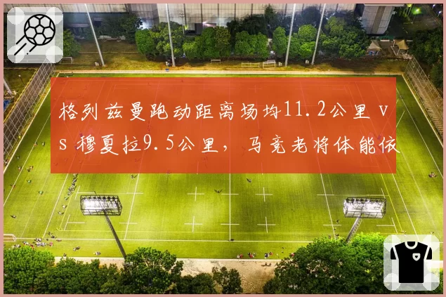 格列兹曼跑动距离场均11.2公里 vs 穆夏拉9.5公里，马竞老将体能依旧恐怖
