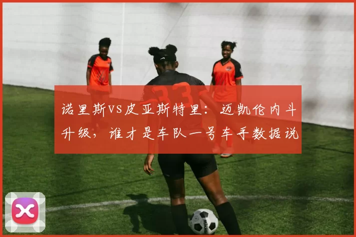 诺里斯vs皮亚斯特里：迈凯伦内斗升级，谁才是车队一号车手数据说话