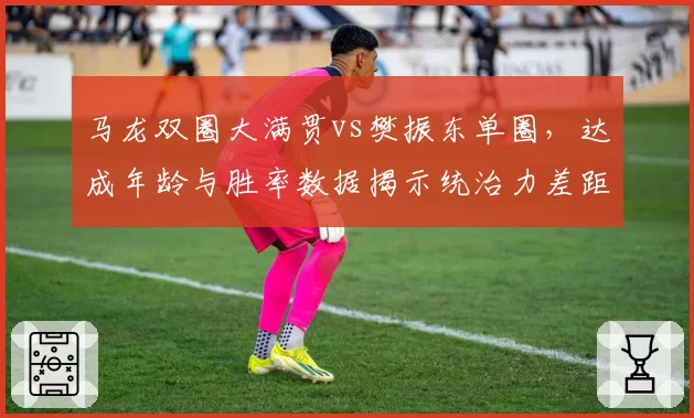 马龙双圈大满贯vs樊振东单圈，达成年龄与胜率数据揭示统治力差距