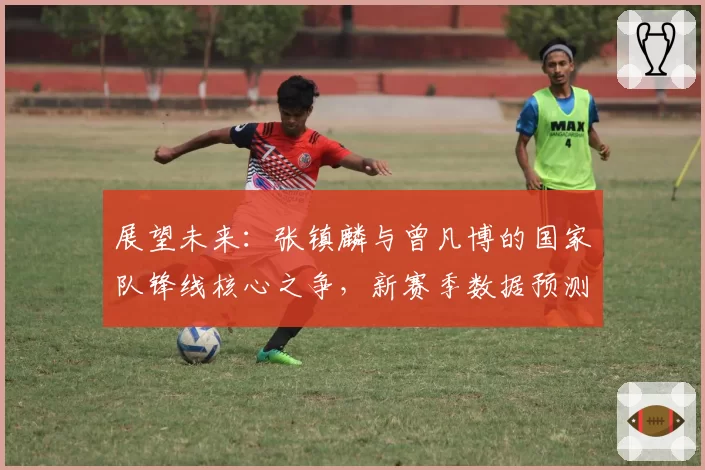 展望未来：张镇麟与曾凡博的国家队锋线核心之争，新赛季数据预测