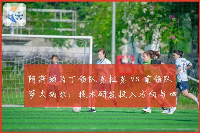 阿斯顿马丁领队克拉克 vs 前领队萨夫纳尔，技术研发投入方向与回报对比