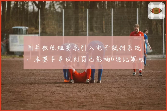 国乒教练组要求引入电子裁判系统,本赛季争议判罚已影响6场比赛结果