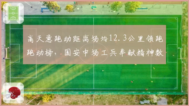 高天意跑动距离场均12.3公里领跑跑动榜,国安中场工兵奉献精神数据感人