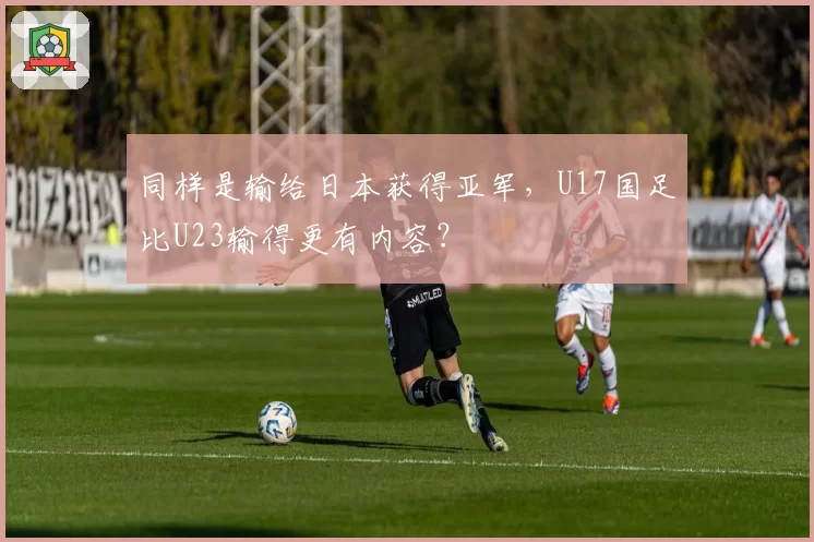 同样是输给日本获得亚军，U17国足比U23输得更有内容？