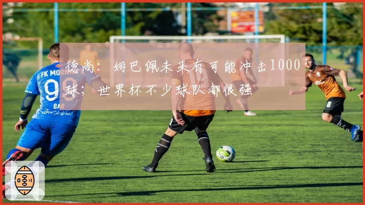 德尚：姆巴佩未来有可能冲击1000球；世界杯不少球队都很强