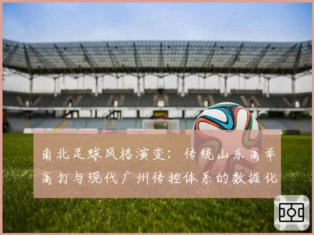 南北足球风格演变:传统山东高举高打与现代广州传控体系的数据化呈现