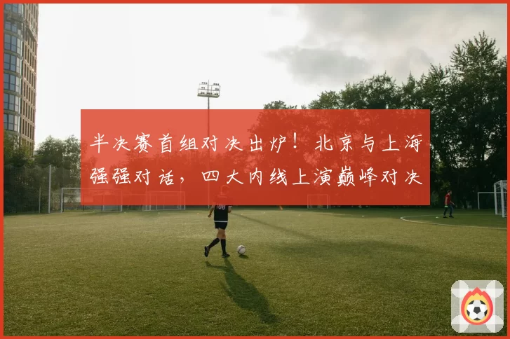 半决赛首组对决出炉！北京与上海强强对话，四大内线上演巅峰对决