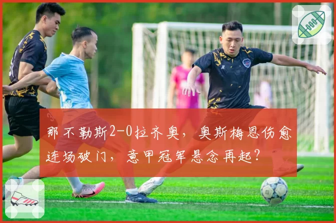那不勒斯2-0拉齐奥，奥斯梅恩伤愈连场破门，意甲冠军悬念再起？