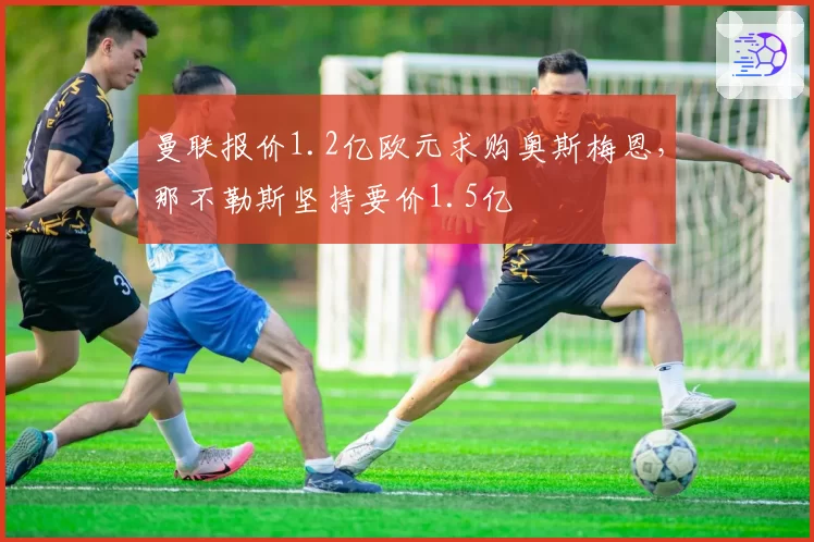 曼联报价1.2亿欧元求购奥斯梅恩,那不勒斯坚持要价1.5亿