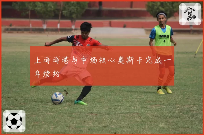 上海海港与中场核心奥斯卡完成一年续约