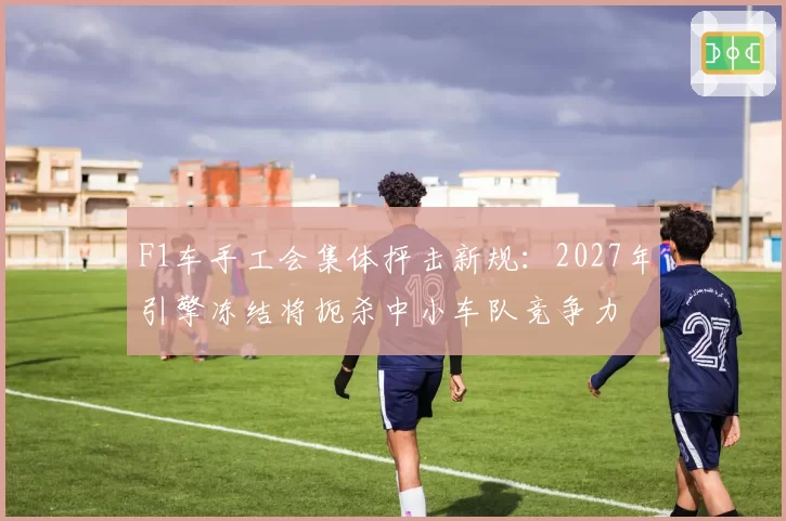 F1车手工会集体抨击新规:2027年引擎冻结将扼杀中小车队竞争力