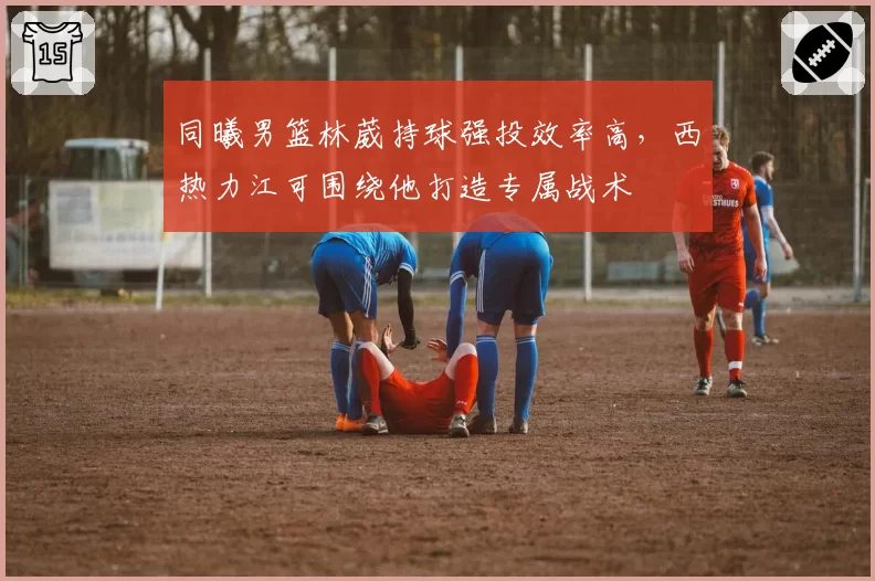 同曦男篮林葳持球强投效率高,西热力江可围绕他打造专属战术