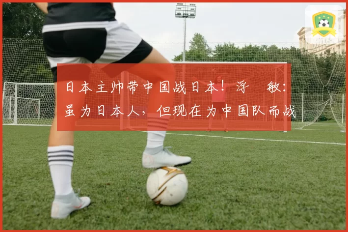 日本主帅带中国战日本！浮嶋敏：虽为日本人，但现在为中国队而战