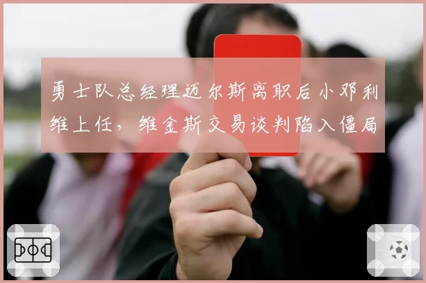 勇士队总经理迈尔斯离职后小邓利维上任，维金斯交易谈判陷入僵局，王朝重建路径争议
