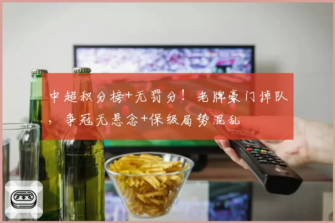 中超积分榜+无罚分！老牌豪门掉队，争冠无悬念+保级局势混乱